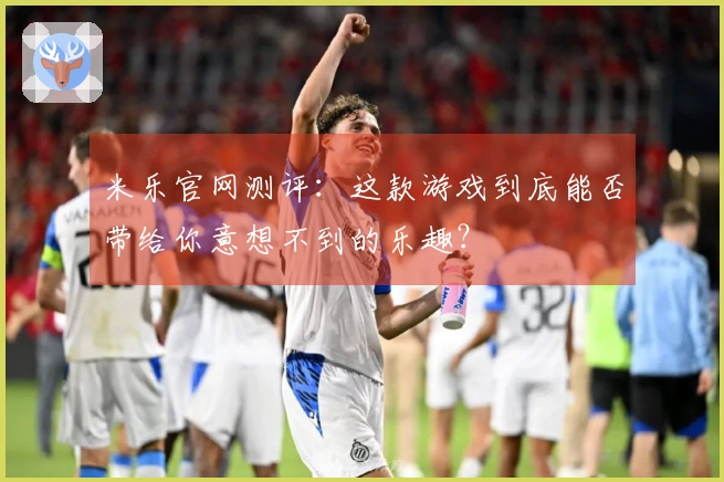 米乐官网测评：这款游戏到底能否带给你意想不到的乐趣？