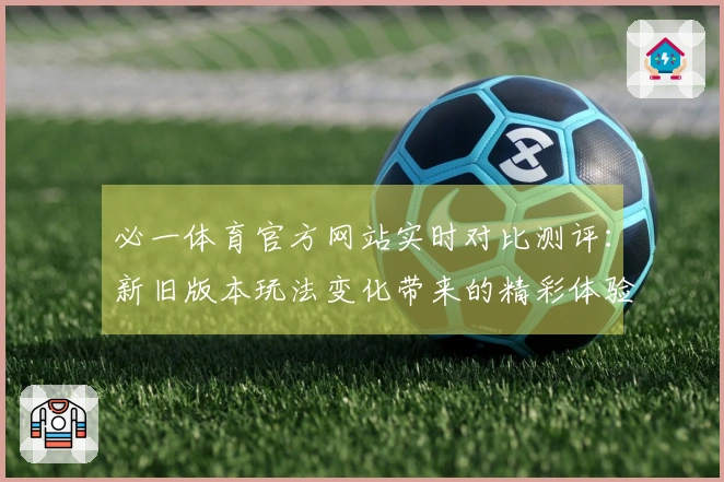必一体育官方网站实时对比测评：新旧版本玩法变化带来的精彩体验差异