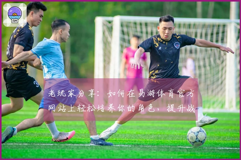 老玩家分享：如何在易游体育官方网站上轻松培养你的角色，提升战力技巧与心得